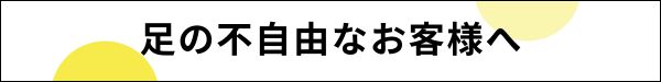 足の不自由なお客様へ